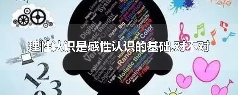 理性认识是感性认识的基础,对不对