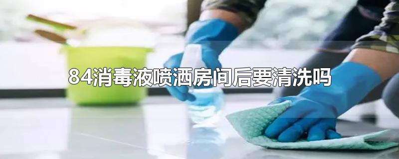 84消毒液喷洒房间后要清洗吗