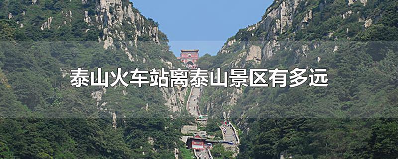 泰山火车站离泰山景区有多远